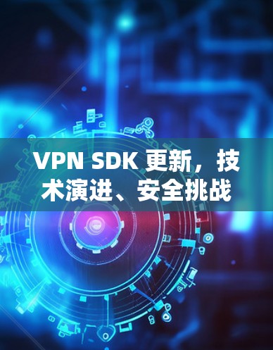 VPN SDK 更新，技术演进、安全挑战与开发者实践